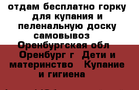 отдам бесплатно горку для купания и пеленальную доску(самовывоз) - Оренбургская обл., Оренбург г. Дети и материнство » Купание и гигиена   